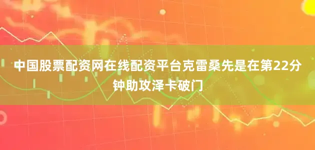 中国股票配资网在线配资平台克雷桑先是在第22分钟助攻泽卡破门