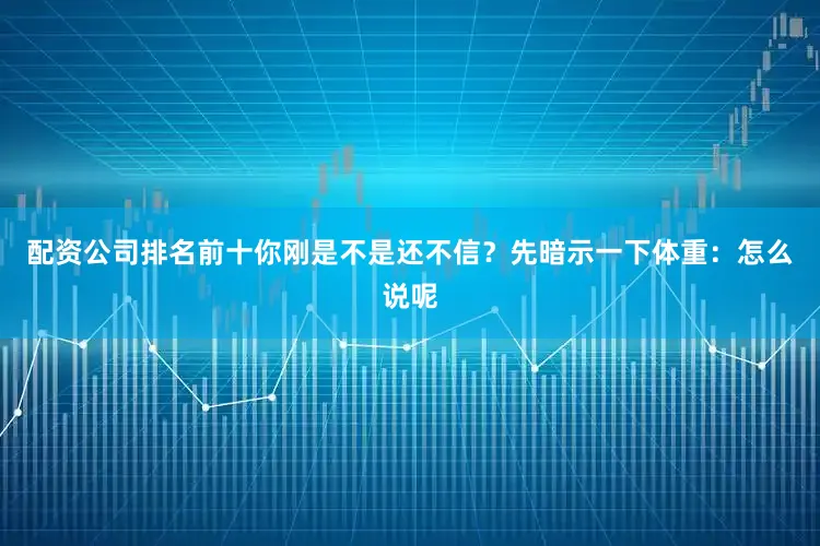 配资公司排名前十你刚是不是还不信？先暗示一下体重：怎么说呢