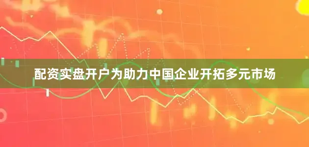 配资实盘开户为助力中国企业开拓多元市场
