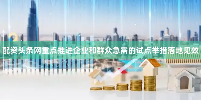 配资头条网重点推进企业和群众急需的试点举措落地见效
