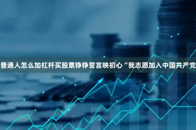 普通人怎么加杠杆买股票铮铮誓言映初心“我志愿加入中国共产党