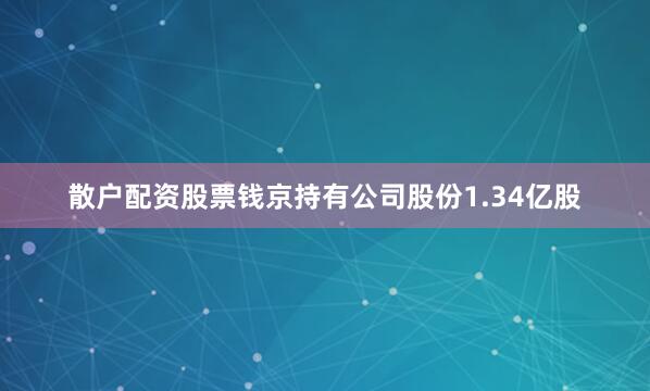 散户配资股票钱京持有公司股份1.34亿股