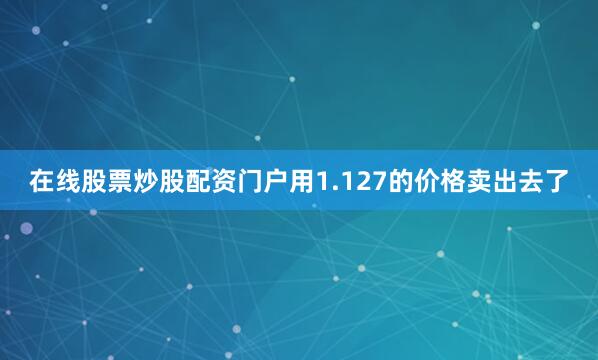 在线股票炒股配资门户用1.127的价格卖出去了