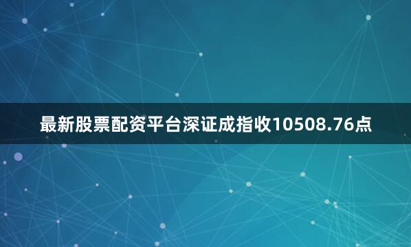 最新股票配资平台深证成指收10508.76点