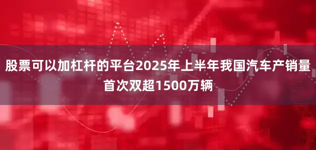 股票可以加杠杆的平台2025年上半年我国汽车产销量首次双超1500万辆