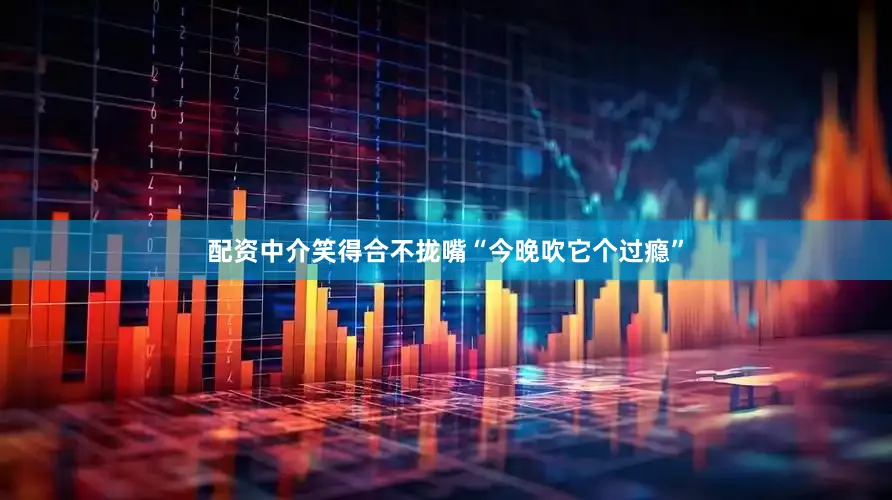 配资中介笑得合不拢嘴“今晚吹它个过瘾”