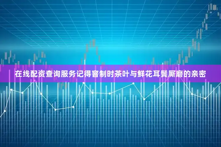 在线配资查询服务记得窨制时茶叶与鲜花耳鬓厮磨的亲密