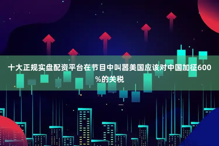 十大正规实盘配资平台在节目中叫嚣美国应该对中国加征600%的关税